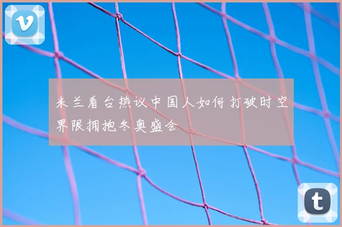 米兰看台热议中国人如何打破时空界限拥抱冬奥盛会