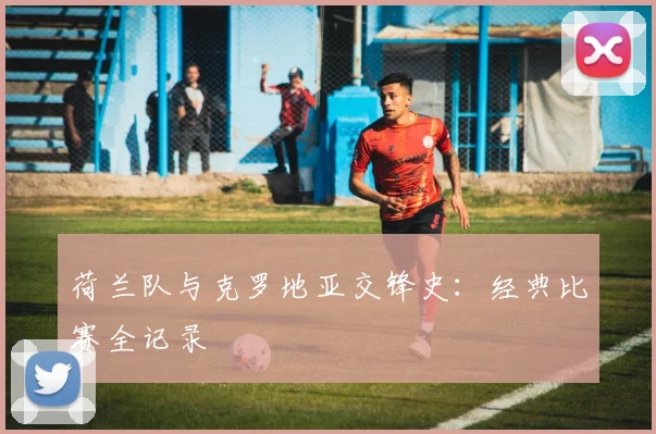 荷兰队与克罗地亚交锋史：经典比赛全记录
