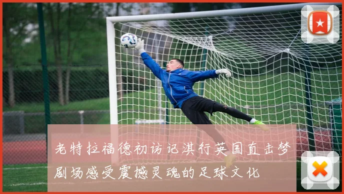 老特拉福德初访记淇行英国直击梦剧场感受震撼灵魂的足球文化