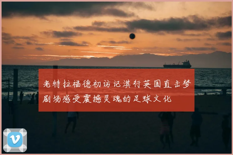 老特拉福德初访记淇行英国直击梦剧场感受震撼灵魂的足球文化